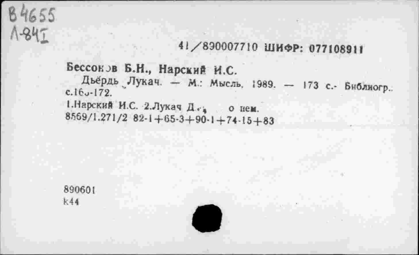 ﻿6^655 Л-ЭД1
41 /890007710 ШИФР: 077108911
Бессонав Б.Н., Нарский И.С.
Дьёрдь Лукач. — М.: Мысль. 1989. — 173 с,- Бнблиогр с.16и-172.
1.Карский И.С. 2.Лукач Д .ч	о нем.
8569/1.271/2 82-1+65-3+90-14-74-15+83
890601
И44